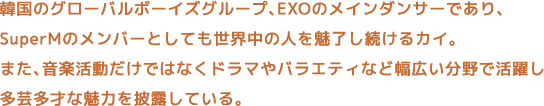 韓国のグローバルボーイズグループ、EXOのメインダンサーであり、SuperMのメンバーとしても世界中の人を魅了し続けるカイ。また、音楽活動だけではなくドラマやバラエティなど幅広い分野で活躍し多芸多才な魅力を披露している。