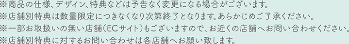 ※商品の仕様、デザイン、特典などは予告なく変更される場合がございます ※店舗別特典は数量限定につきなくなり次第終了となります。あらかじめご了承ください。 ※一部お取り扱いの無い店舗（ECサイト）もございますので、お近くの店舗へお問い合わせください。 ※店舗別特典に対するお問い合わせは各店舗へお願いします。